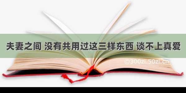 夫妻之间 没有共用过这三样东西 谈不上真爱