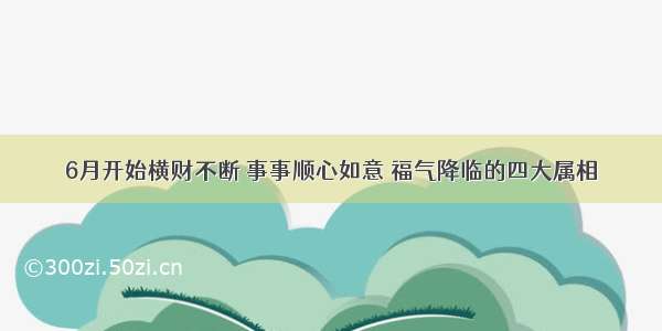 6月开始横财不断 事事顺心如意 福气降临的四大属相