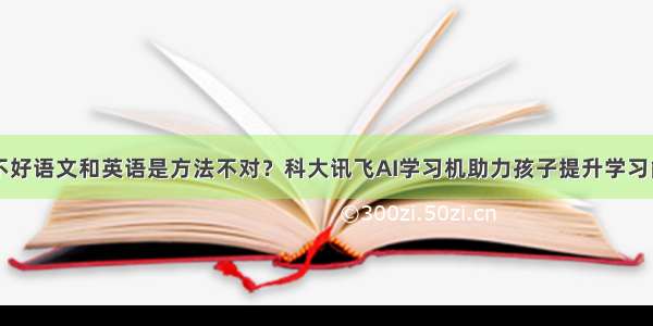 学不好语文和英语是方法不对？科大讯飞AI学习机助力孩子提升学习能力