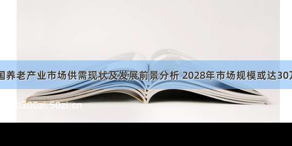 中国养老产业市场供需现状及发展前景分析 2028年市场规模或达30万亿