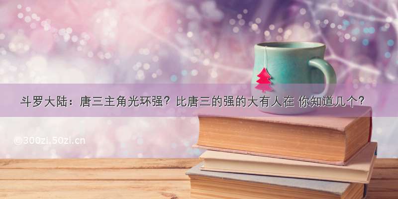 斗罗大陆：唐三主角光环强？比唐三的强的大有人在 你知道几个？