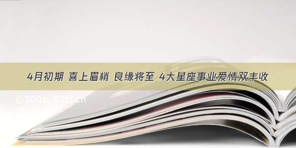 4月初期 喜上眉梢 良缘将至 4大星座事业爱情双丰收