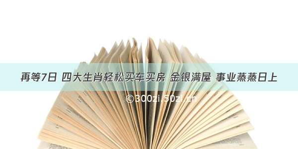 再等7日 四大生肖轻松买车买房 金银满屋 事业蒸蒸日上