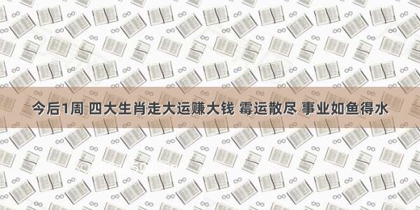 今后1周 四大生肖走大运赚大钱 霉运散尽 事业如鱼得水