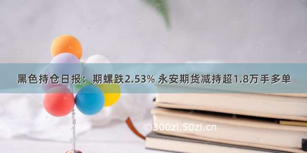 黑色持仓日报：期螺跌2.53% 永安期货减持超1.8万手多单