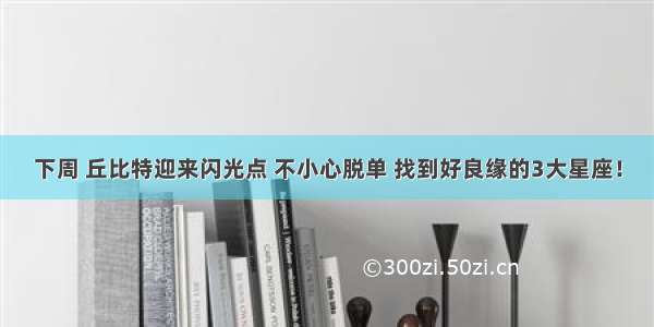 下周 丘比特迎来闪光点 不小心脱单 找到好良缘的3大星座！