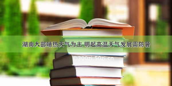 湖南大部晴热天气为主 明起高温天气发展需防暑