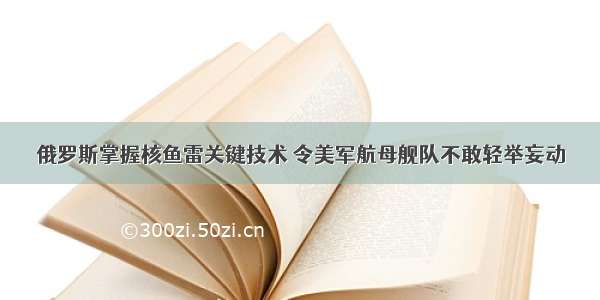 俄罗斯掌握核鱼雷关键技术 令美军航母舰队不敢轻举妄动