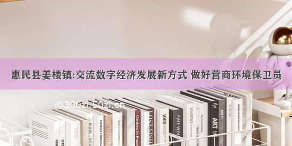 惠民县姜楼镇:交流数字经济发展新方式 做好营商环境保卫员