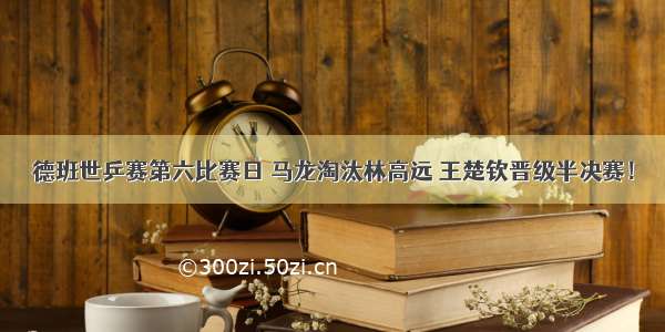 德班世乒赛第六比赛日 马龙淘汰林高远 王楚钦晋级半决赛！