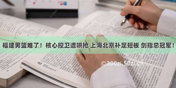 福建男篮难了！核心控卫遭哄抢 上海北京补足短板 剑指总冠军！