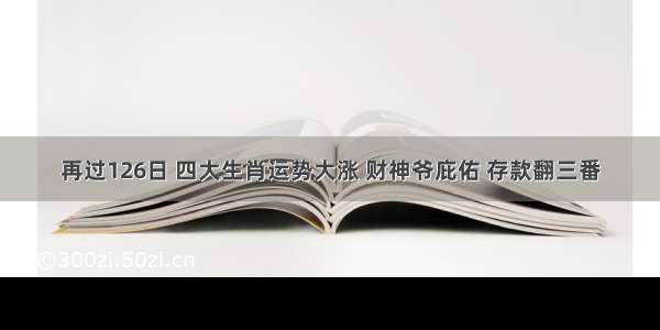 再过126日 四大生肖运势大涨 财神爷庇佑 存款翻三番