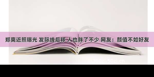 郑爽近照曝光 发际线后移 人也胖了不少 网友：颜值不如好友