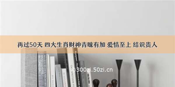 再过50天 四大生肖财神青睐有加 爱情至上 结识贵人