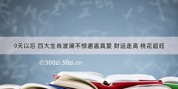 9天以后 四大生肖波澜不惊邂逅真爱 财运走高 桃花超旺