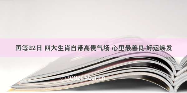 再等22日 四大生肖自带高贵气场 心里最善良 好运焕发