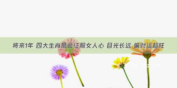 将来1年 四大生肖最会征服女人心 目光长远 偏财运超旺