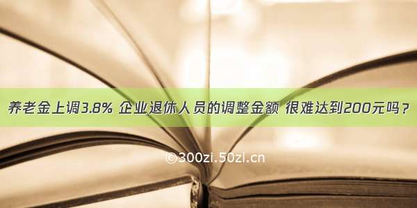 养老金上调3.8% 企业退休人员的调整金额 很难达到200元吗？