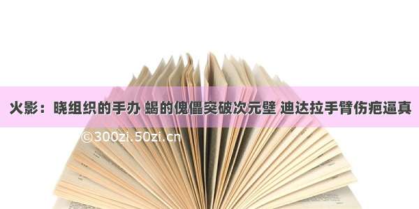 火影：晓组织的手办 蝎的傀儡突破次元壁 迪达拉手臂伤疤逼真