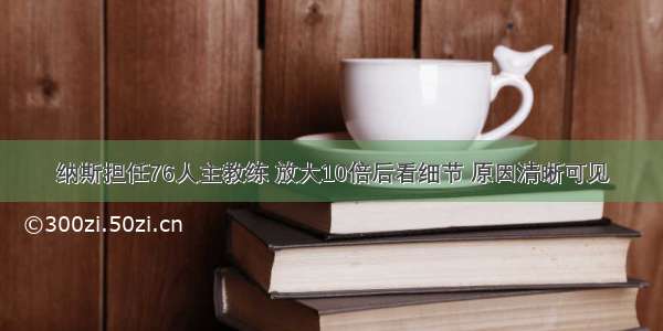 纳斯担任76人主教练 放大10倍后看细节 原因清晰可见