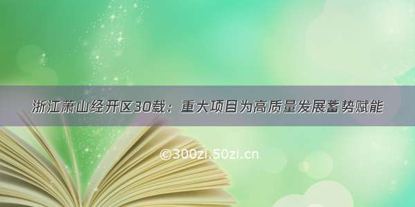 浙江萧山经开区30载：重大项目为高质量发展蓄势赋能