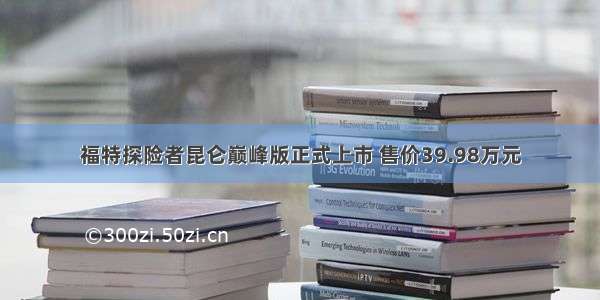 福特探险者昆仑巅峰版正式上市 售价39.98万元