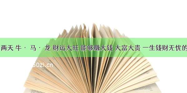 明后两天 牛· 马· 龙 财运大旺 能够赚大钱 大富大贵 一生钱财无忧的生肖