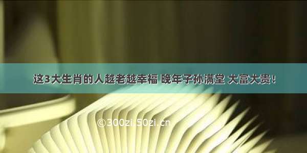 这3大生肖的人越老越幸福 晚年子孙满堂 大富大贵！