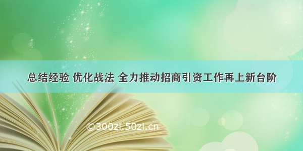 总结经验 优化战法 全力推动招商引资工作再上新台阶