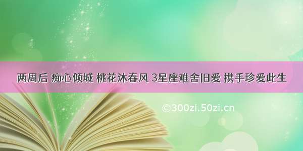 两周后 痴心倾城 桃花沐春风 3星座难舍旧爱 携手珍爱此生