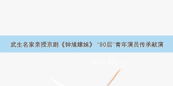 武生名家亲授京剧《钟馗嫁妹》 “90后”青年演员传承献演