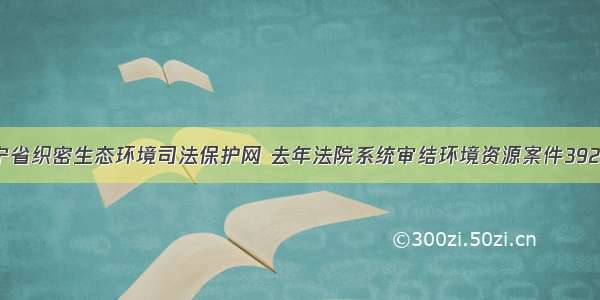 辽宁省织密生态环境司法保护网 去年法院系统审结环境资源案件3923件