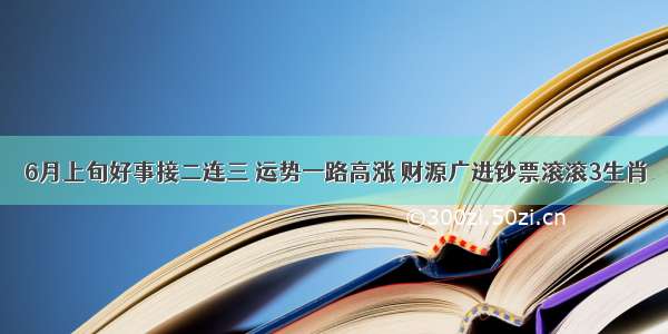 6月上旬好事接二连三 运势一路高涨 财源广进钞票滚滚3生肖