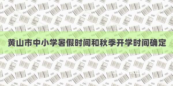 黄山市中小学暑假时间和秋季开学时间确定