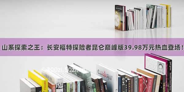 山系探索之王：长安福特探险者昆仑巅峰版39.98万元热血登场！