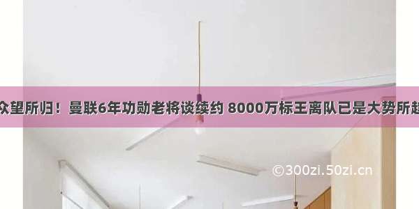 众望所归！曼联6年功勋老将谈续约 8000万标王离队已是大势所趋