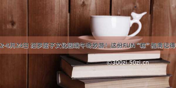 6月22-6月24日 汨罗屈子文化园端午奇妙游！这份FUN“粽”指南记得收藏！