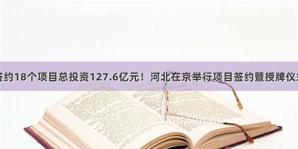 签约18个项目总投资127.6亿元！河北在京举行项目签约暨授牌仪式