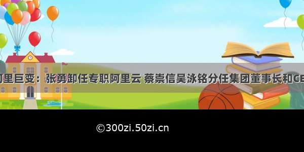 阿里巨变：张勇卸任专职阿里云 蔡崇信吴泳铭分任集团董事长和CEO