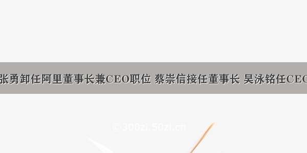 张勇卸任阿里董事长兼CEO职位 蔡崇信接任董事长 吴泳铭任CEO