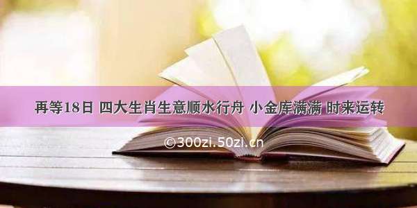 再等18日 四大生肖生意顺水行舟 小金库满满 时来运转