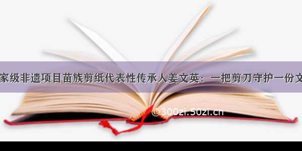 国家级非遗项目苗族剪纸代表性传承人姜文英：一把剪刀守护一份文化