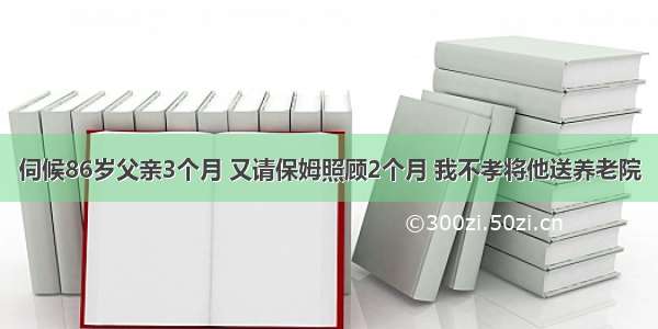 伺候86岁父亲3个月 又请保姆照顾2个月 我不孝将他送养老院