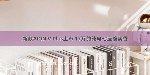 新款AION V Plus上市 17万的纯电七座确实香