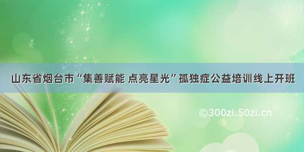 山东省烟台市“集善赋能 点亮星光”孤独症公益培训线上开班