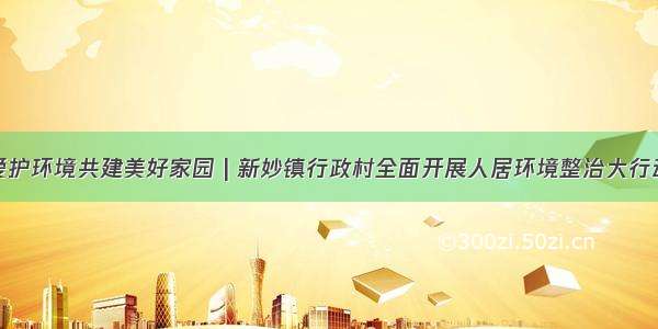 爱护环境共建美好家园 | 新妙镇行政村全面开展人居环境整治大行动