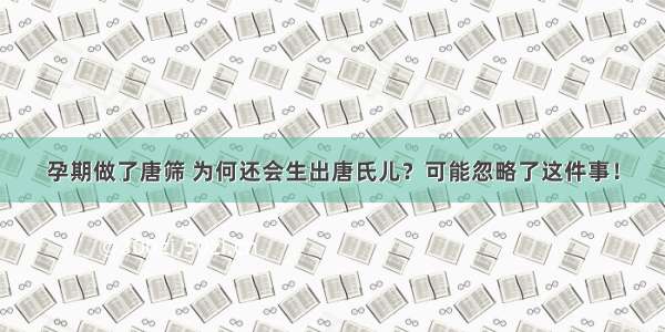 孕期做了唐筛 为何还会生出唐氏儿？可能忽略了这件事！