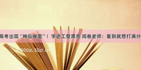 高考出现“神仙卷面”！字迹工整漂亮 阅卷老师：看到就想打满分！