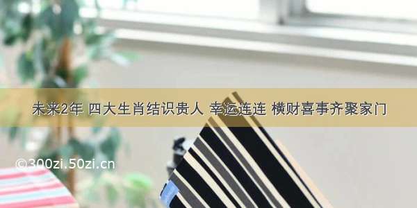 未来2年 四大生肖结识贵人 幸运连连 横财喜事齐聚家门