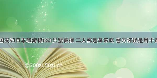 中国夫妇日本旅游抓683只蟹被捕 二人称是拿来吃 警方怀疑是用于走私